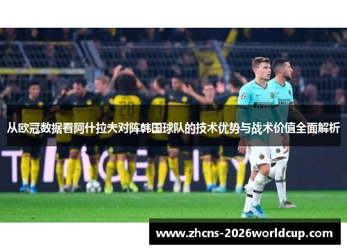 从欧冠数据看阿什拉夫对阵韩国球队的技术优势与战术价值全面解析