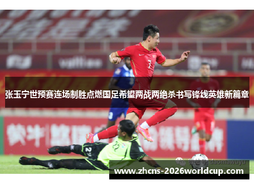张玉宁世预赛连场制胜点燃国足希望两战两绝杀书写锋线英雄新篇章