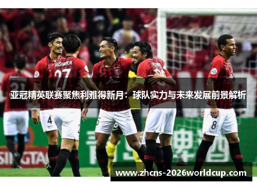 亚冠精英联赛聚焦利雅得新月：球队实力与未来发展前景解析