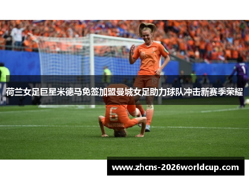 荷兰女足巨星米德马免签加盟曼城女足助力球队冲击新赛季荣耀
