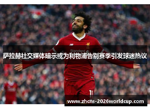 萨拉赫社交媒体暗示或为利物浦告别赛季引发球迷热议